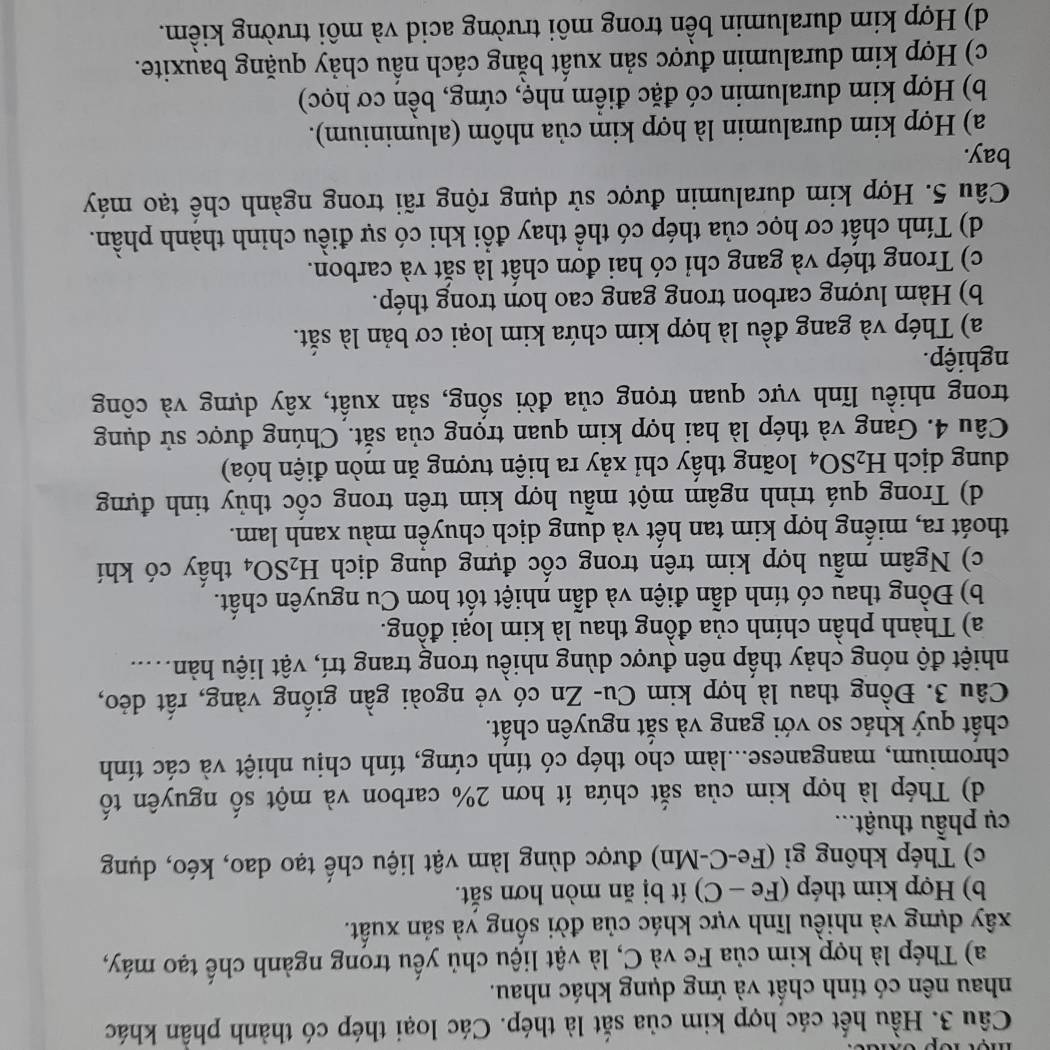 Hầu hết các hợp kim của sắt là thép. Các loại thép có thành phần khác
nhau nên có tính chất và ứng dụng khác nhau.
a) Thép là hợp kim của Fe và C, là vật liệu chủ yếu trong ngành chế tạo máy,
xây dựng và nhiều lĩnh vực khác của đời sống và sản xuất.
b) Hợp kim thép (Fe - C) ít bị ăn mòn hơn sắt.
c) Thép không gỉ (Fe-C-Mn) được dùng làm vật liệu chế tạo dao, kéo, dụng
cụ phẫu thuật...
d) Thép là hợp kim của sắt chứa ít hơn 2% carbon và một số nguyên tố
chromium, manganese...làm cho thép có tính cứng, tính chịu nhiệt và các tính
chất quý khác so với gang và sắt nguyên chất.
Câu 3. Đồng thau là hợp kim Cu- Zn có vẻ ngoài gần giống vàng, rất dẻo,
nhiệt độ nóng chảy thấp nên được dùng nhiều trong trang trí, vật liệu hàn....
a) Thành phần chính của đồng thau là kim loại đồng.
b) Đồng thau có tính dẫn điện và dẫn nhiệt tốt hơn Cu nguyên chất.
c) Ngâm mẫu hợp kim trên trong cốc đựng dung dịch H_2SO_4 thấy có khí
thoát ra, miếng hợp kim tan hết và dung dịch chuyền màu xanh lam.
d) Trong quá trình ngâm một mẫu hợp kim trên trong cốc thủy tinh đựng
dung dịch H_2SO_4 loãng thầy chỉ xảy ra hiện tượng ăn mòn điện hóa)
Câu 4. Gang và thép là hai hợp kim quan trọng của sắt. Chúng được sử dụng
trong nhiều lĩnh vực quan trọng của đời sống, sản xuất, xây dựng và công
nghiệp.
a) Thép và gang đều là hợp kim chứa kim loại cơ bản là sắt.
b) Hàm lượng carbon trong gang cao hơn trong thép.
c) Trong thép và gang chỉ có hai đơn chất là sắt và carbon.
d) Tính chất cơ học của thép có thể thay đổi khi có sự điều chỉnh thành phần.
Câu 5. Hợp kim duralumin được sử dụng rộng rãi trong ngành chề tạo máy
bay.
a) Hợp kim duralumin là hợp kim của nhôm (aluminium).
b) Hợp kim duralumin có đặc điểm nhẹ, cứng, bền cơ học)
c) Hợp kim duralumin được sản xuất bằng cách nầu chảy quặng bauxite.
d) Hợp kim duralumin bền trong môi trường acid và môi trường kiểm.