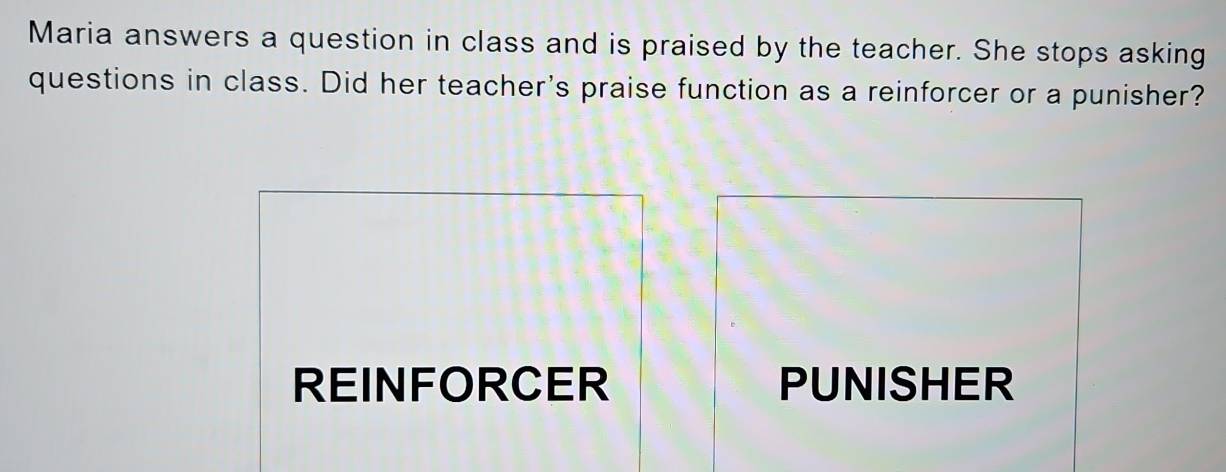 Maria answers a question in class and is praised by the teacher. She stops asking
questions in class. Did her teacher's praise function as a reinforcer or a punisher?
REINFORCER PUNISHER