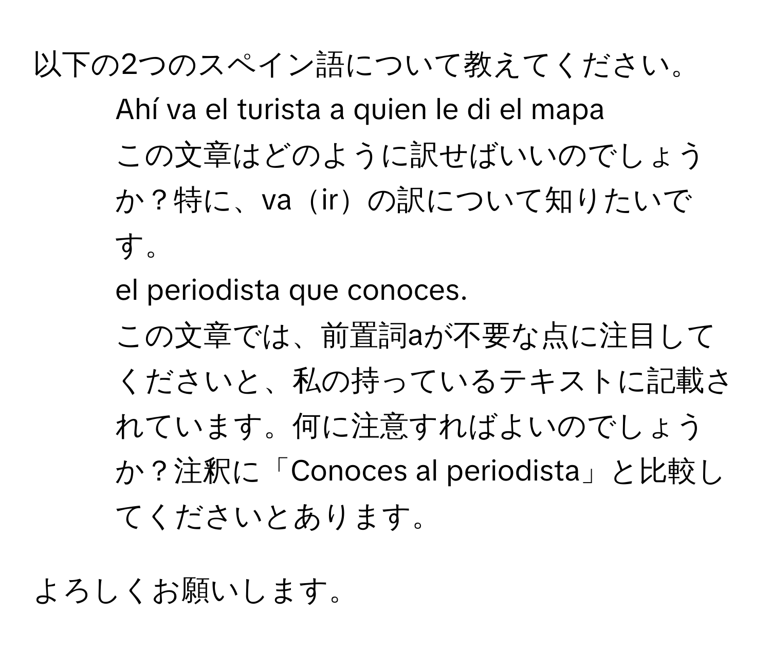 以下の2つのスペイン語について教えてください。

1. Ahí va el turista a quien le di el mapa  
この文章はどのように訳せばいいのでしょうか？特に、vairの訳について知りたいです。

2. el periodista que conoces.  
この文章では、前置詞aが不要な点に注目してくださいと、私の持っているテキストに記載されています。何に注意すればよいのでしょうか？注釈に「Conoces al periodista」と比較してくださいとあります。

よろしくお願いします。