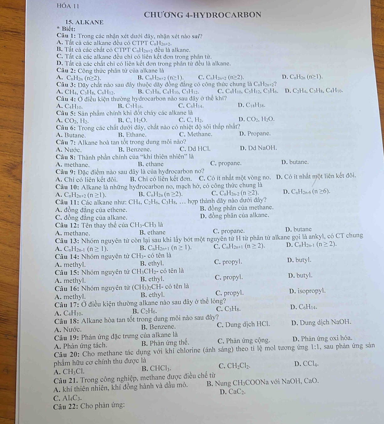 hóa 11
CHƯƠNG 4-HYDROCARBON
15. ALKANE
* Biết:
Câu 1: Trong các nhận xét dưới đây, nhận xét nào sai?
A. Tất cả các alkane đều có CTPT C₆H2n+2.
B. Tất cả các chất có CTPT C_nH_2n+2 đều là alkane.
C. Tất cả các alkane đều chỉ có liên kết đơn trong phân tử.
D. Tất cả các chất chỉ có liên kết đơn trong phân tử đều là alkane.
Câu 2: Công thức phân tử của alkane là
A. C_nH_2n(n≥ 2). B. C_nH_2n+2(n≥ 1). C. C_n1 I2n+2 (n≥ 2). D. C_nH_2n(n≥ 1).
Câu 3: Dãy chất nào sau đây thuộc dãy đồng đẳng có công thức chung là C₆H2n+2?
A. CH_4,C_3H_8,C_6H_12. B. C_3H_8, C_4H 10, C_5H_12. C. C4H10,C5H12, C3H6. D. C_2H_4,C_3H_8 3, C4H10.
Câu 4: Ở điều kiện thường hydrocarbon nào sau đây ở thể khí?
A. C4H10. B. C7H₁6. C. C_6H_14. D. C_18H_38
Câu 5: Sản phẩm chính khi đốt cháy các alkane là
D.
A. CO_2,H_2. B. C. H_2O. C. C,H_2. CO_2,H_2O.
Câu 6: Trong các chất dưới đây, chất nào có nhiệt độ sôi thấp nhất?
A. Butane. B. Ethane. C. Methane. D. Propane.
Câu 7: Alkane hoà tan tốt trong dung môi nào?
A. Nước. B. Benzene. C. Dd HCl. D. Dd NaOH.
Câu 8: Thành phần chính của “khí thiên nhiên” là
A. methane. B. ethane C. propane. D. butane.
Câu 9: Đặc điểm nào sau đây là của hyđrocarbon no?
A. Chỉ có liên kết đôi. B. Chỉ có liên kết đơn. C. Có ít nhất một vòng no. D. Có ít nhất một liên kết đôi.
Câu 10: Alkane là những hyđrocarbon no, mạch hở, có công thức chung là
A. C_nH_2n+2(n≥ 1). B. C_nH_2n(n≥ 2). C. C_nH_2n-2(n≥ 2). D. C_nH_2n-6(n≥ 6).
Câu 11: Các alkane như: CH_4,C_2H_6,C_3H Hs, ... hợp thành dãy nào dưới đây?
A. đồng đẳng của ethene. B. đồng phân của methane.
C. đồng đẳng của alkane. D. đồng phân của alkane.
Câu 12: Tên thay thế của CH_3-CH_3la
A. methane. B. ethane C. propane. D. butane
Câu 13: Nhóm nguyên tử còn lại sau khi lấy bớt một nguyền tử H từ phân tử alkane gọi là ankyl, có CT chung
A. C_nH 2n-1 (n≥ 1). B. C_nH_2n+ 1 (n≥ 1). C. C_nH_2n+1(n≥ 2). D. C_nH_2n-1 (n≥ 2).
Câu 14: Nhóm nguyên tử CH_3-co tên là
A. methyl. B. ethyl. C. propyl. D. butyl.
*  Câu 15: Nhóm nguyên tử ( CH_3CH_2-c có tên là
A. methyl. B. ethyl. C. propyl. D. butyl.
*  Câu 16: Nhóm nguyên tử (CH_3 )2CH- có tên là
A. methyl. B. ethyl. C. propyl. D. isopropyl.
Câu 17: Ở điều kiện thường alkane nào sau đây ở thể lỏng? D. C6H14.
A. C4H10. C. C₃Hs.
B. C_2H_6
Câu 18: Alkane hòa tan tốt trong dung môi nào sau đây?
A. Nước. B. Benzene. C. Dung dịch HCl. D. Dung dịch NaOH.
*  Câu 19: Phản ứng đặc trưng của alkane là
A. Phản ứng tách. B. Phản ứng thế. C. Phản ứng cộng. D. Phản ứng oxi hóa.
Câu 20: Cho methane tác dụng với khí chlorine (ánh sáng) theo ti lệ mol tương ứng 1:1 , sau phản ứng sản
phẩm hữu cơ chính thu được là
A. CH_3Cl. CHCl_3. C. CH_2Cl_2. D. CCl_4.
B.
Câu 21. Trong công nghiệp, methane được điều chế từ
A. khí thiên nhiên, khí đồng hành và dầu mỏ. B. Nung C CH_3 COONa với NaOH, CaO.
D. CaC_2.
C. Al_4C_3.
Câu 22: Cho phản ứng: