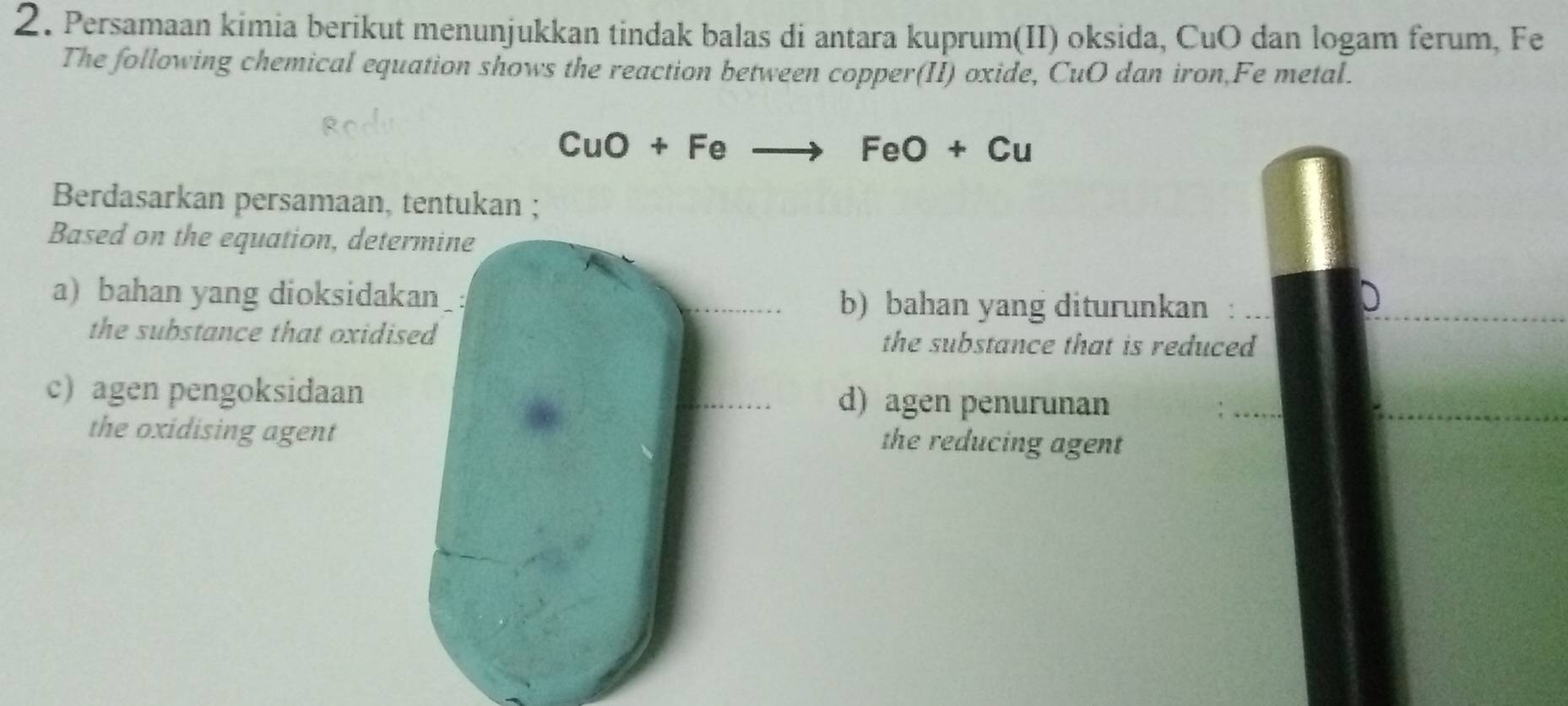 Persamaan kimia berikut menunjukkan tindak balas di antara kuprum(II) oksida, CuO dan logam ferum, Fe 
The following chemical equation shows the reaction between copper(II) oxide, CuO dan iron,Fe metal.
CuO+Feto FeO+Cu
Berdasarkan persamaan, tentukan ; 
Based on the equation, determine 
a) bahan yang dioksidakan : b) bahan yang diturunkan : 
the substance that oxidised the substance that is reduced 
c) agen pengoksidaan d) agen penurunan 
the oxidising agent the reducing agent