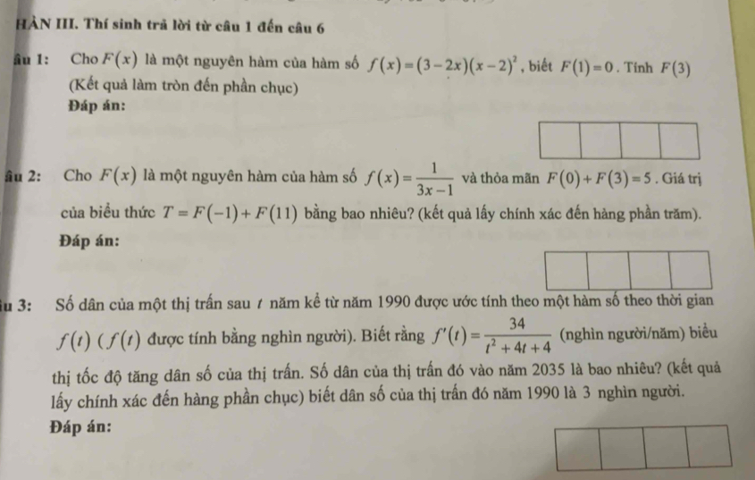 HÀN III. Thí sinh trả lời từ câu 1 đến câu 6 
ầu 1: Cho F(x) là một nguyên hàm của hàm số f(x)=(3-2x)(x-2)^2 , biết F(1)=0. Tinh F(3)
(Kết quả làm tròn đến phần chục) 
Đáp án: 
ầu 2: Cho F(x) là một nguyên hàm của hàm số f(x)= 1/3x-1  và thỏa mãn F(0)+F(3)=5. Giá trị 
của biểu thức T=F(-1)+F(11) bằng bao nhiêu? (kết quả lấy chính xác đến hàng phần trăm). 
Đáp án: 
ầu 3: Số dân của một thị trấn sau 7 năm kể từ năm 1990 được ước tính theo một hàm số theo thời gian
f(t)(f(t) được tính bằng nghìn người). Biết rằng f'(t)= 34/t^2+4t+4  (nghìn người/năm) biểu 
thị tốc độ tăng dân số của thị trấn. Số dân của thị trấn đó vào năm 2035 là bao nhiêu? (kết quả 
lấy chính xác đến hàng phần chục) biết dân số của thị trấn đó năm 1990 là 3 nghìn người. 
Đáp án: