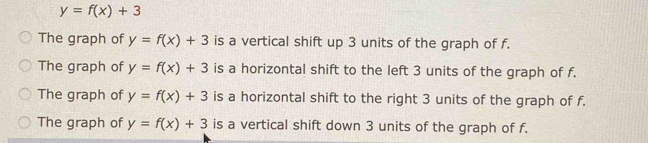 y=f(x)+3
The graph of y=f(x)+3 is a vertical shift up 3 units of the graph of f.
The graph of y=f(x)+3 is a horizontal shift to the left 3 units of the graph of f.
The graph of y=f(x)+3 is a horizontal shift to the right 3 units of the graph of f.
The graph of y=f(x)+3 is a vertical shift down 3 units of the graph of f.
