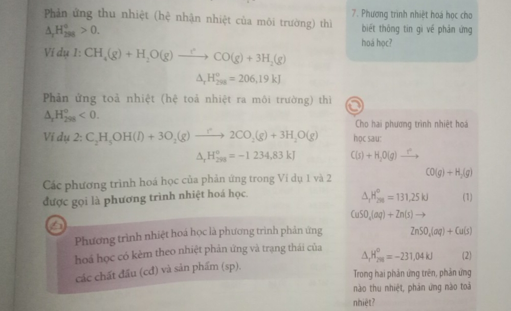 Phương trình nhiệt hoá học cho
Phản ứng thu nhiệt (hệ nhận nhiệt của môi trường) thì biết thông tin gì về phản ứng
△ _rH_(298)°>0.
hoá học?
Ví dụ :CH_4(g)+H_2O(g)to CO(g)+3H_2(g)
△ _rH_(298)^o=206,19kJ
Phản ứng toả nhiệt (hệ toả nhiệt ra môi trường) thì
△ _rH_(298)^o<0.
Cho hai phương trình nhiệt hoá
Ví dụ 2: C_2H_5OH(l)+3O_2(g)to 2CO_2(g)+3H_2O(g) học sau:
△ _rH_(298)^o=-1234,83kJ
C(s)+H_2O(g)xrightarrow t°
Các phương trình hoá học của phản ứng trong Ví dụ 1 và 2 CO(g)+H_2(g)
△ _rH_(298)^o=131,25kJ
được gọi là phương trình nhiệt hoá học. (1)
CuSO_4(aq)+Zn(s)to
Phương trình nhiệt hoá học là phương trình phản ứng
ZnSO_4(aq)+Cu(s)
△ _rH_(298)^o=-231,04kJ
hoá học có kèm theo nhiệt phản ứng và trạng thái của (2)
các chất đầu (cđ) và sản phẩm (sp).
Trong hai phản ứng trên, phản ứng
nào thu nhiệt, phản ứng nào toả
nhiệt?