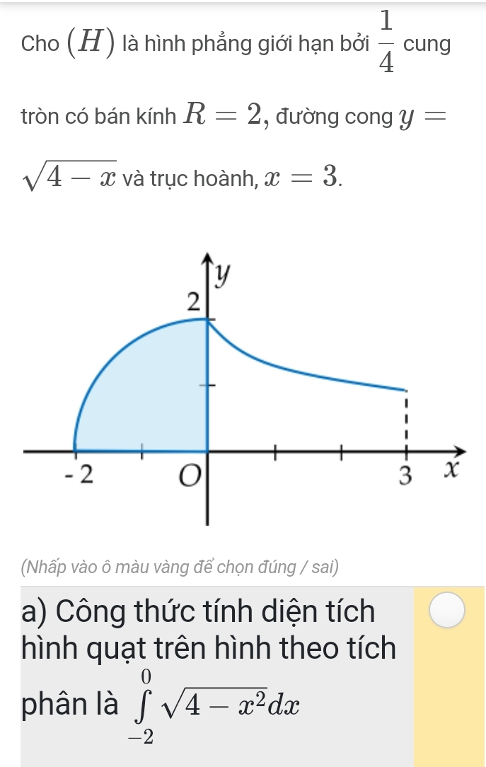 Cho (H) là hình phẳng giới hạn bởi  1/4  cung 
tròn có bán kinhR=2 , đường cong y=
sqrt(4-x) và trục hoành, x=3. 
(Nhấp vào ô màu vàng để chọn đúng / sai) 
a) Công thức tính diện tích 
hình quạt trên hình theo tích 
phân là ∈tlimits _(-2)^0sqrt(4-x^2)dx