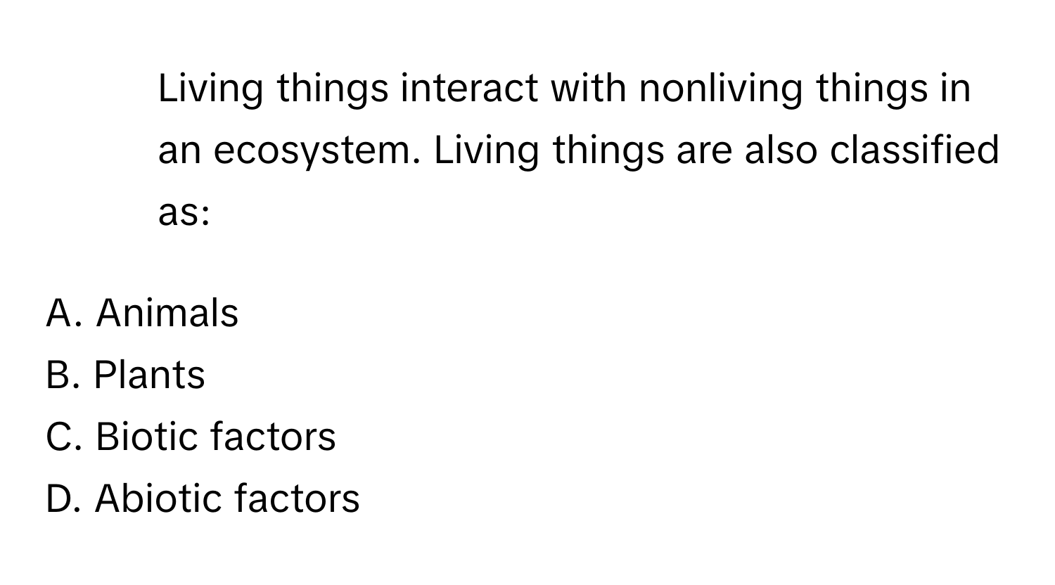 Living things interact with nonliving things in an ecosystem. Living things are also classified as: 
  
A. Animals
B. Plants
C. Biotic factors
D. Abiotic factors