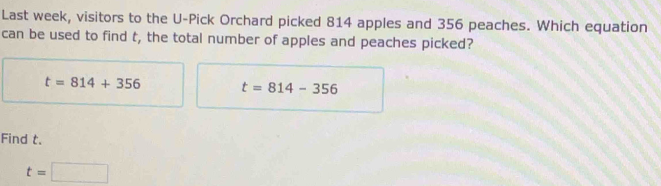 Last week, visitors to the U-Pick Orchard picked 814 apples and 356 peaches. Which equation
can be used to find t, the total number of apples and peaches picked?
t=814+356
t=814-356
Find t.
t=□