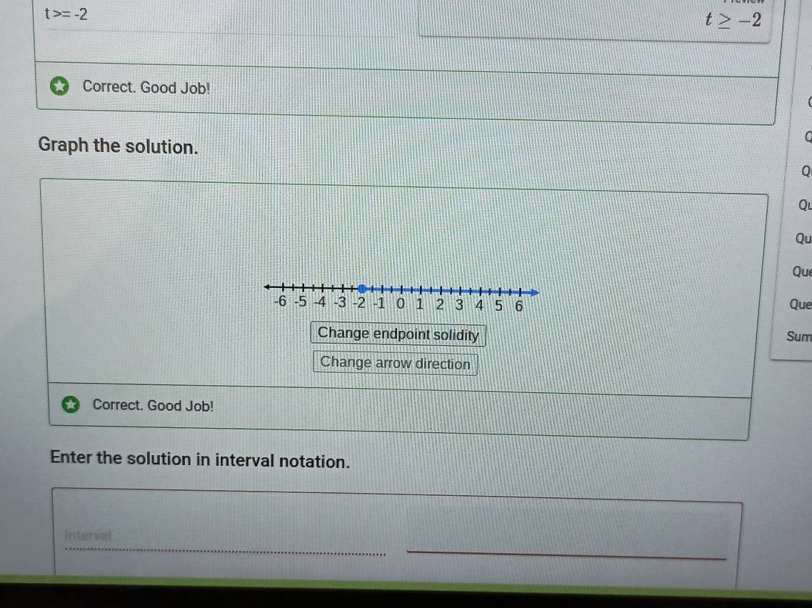 t>=-2
t≥ -2
Correct. Good Job! 
Graph the solution. 
C 
Q 
Qu 
Qu 
Que 
Que 
Change endpoint solidity Sum 
Change arrow direction 
Correct. Good Job! 
Enter the solution in interval notation. 
Interval