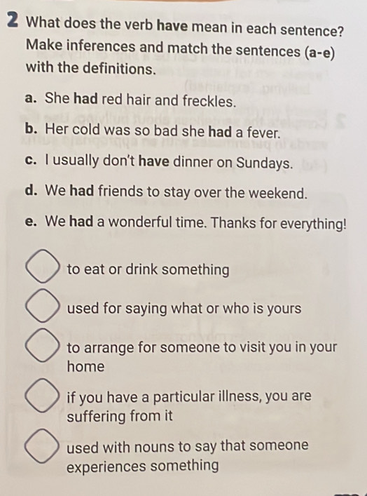 What does the verb have mean in each sentence?
Make inferences and match the sentences (a-e)
with the definitions.
a. She had red hair and freckles.
b. Her cold was so bad she had a fever.
c. I usually don't have dinner on Sundays.
d. We had friends to stay over the weekend.
e. We had a wonderful time. Thanks for everything!
to eat or drink something
used for saying what or who is yours
to arrange for someone to visit you in your
home
if you have a particular illness, you are
suffering from it
used with nouns to say that someone
experiences something