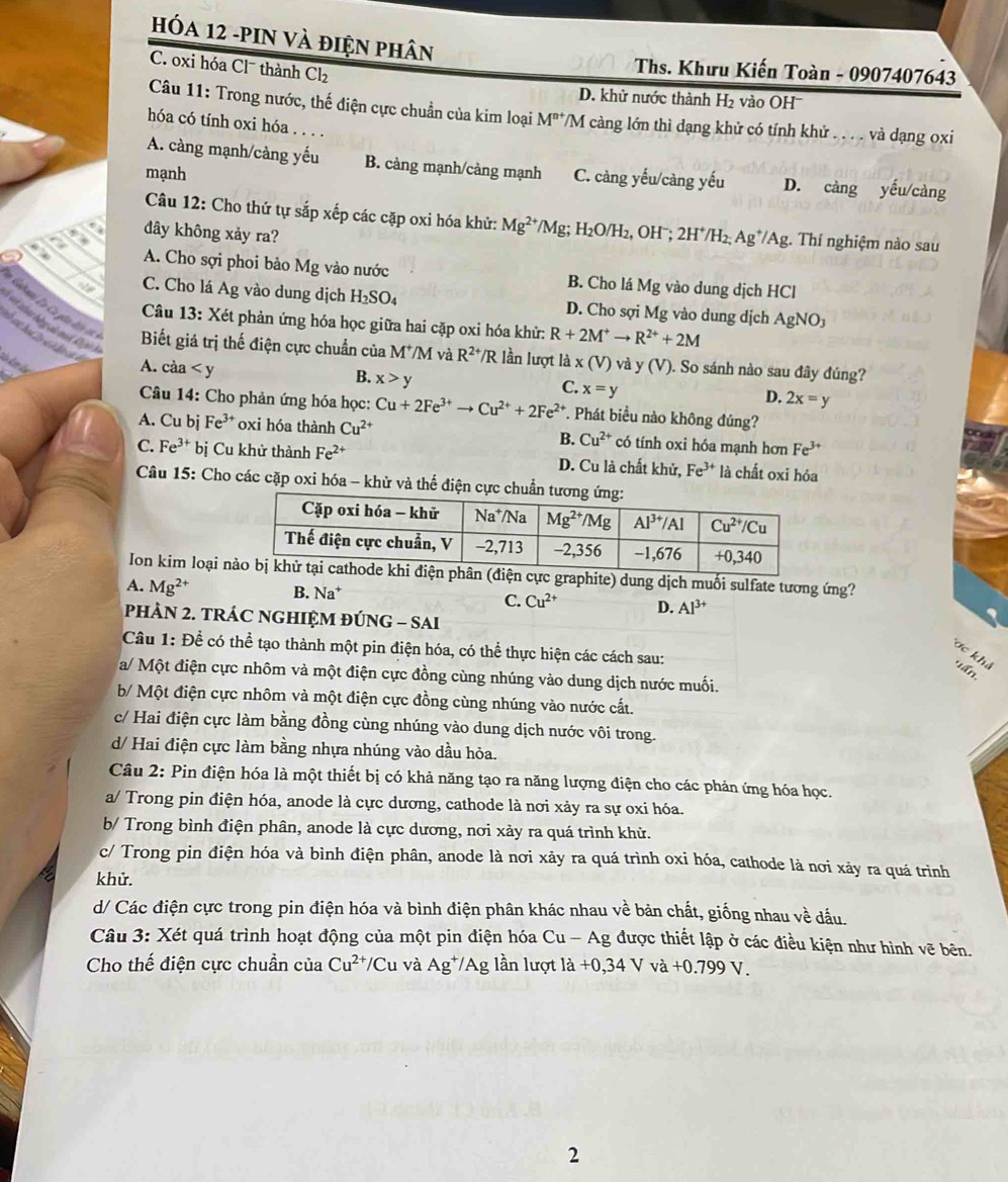 HóA 12 -PIN Và điện phân
C. oxi hóa Cl¯ thành Cl_2
Ths. Khưu Kiến Toàn - 0907407643
D. khử nước thành H₂ vào OH
Câu 11: Trong nước, thế điện cực chuẩn của kim loại M^(n+) //M càng lớn thì dạng khử có tính khử  . . . . và dạng oxi
hóa có tính oxi hóa . . . .
A. càng mạnh/càng yếu B. cảng mạnh/càng mạnh C. càng yếu/càng yếu D. càng yếu/càng
mạnh
Câu 12: Cho thứ tự sắp xếp các cặp oxi hóa khử: Mg^(2+)/Mg;; H₂O/H₂, OHˉ;
03 đây không xảy ra? 2H^+/H_2 Ag^+/Ag. :. Thí nghiệm nào sau

A. Cho sợi phoi bảo Mg vào nước B. Cho lá Mg; vào dung dịch HCl
C. Cho lá Ag vào dung dịch H_2SO_4 D. Cho sợi Mg vào dung dịch AgNO_3
Câu 13: Xét phản ứng hóa học giữa hai cặp oxi hóa khử: R+2M^+to R^(2+)+2M
ves alter bbegae md Rejo )
* Cahaai La Ca giu đến đ6  Biết giá trị thế điện cực chuẩn của M^+/M và R^(2+)/R lần lượt là x(V) vdy(V). So sánh nào sau đây đúng?
kào kêm la
A. càa
B. x>y
C. x=y
D. 2x=y
Câu 14: Cho phản ứng hóa học: Cu+2Fe^(3+)to Cu^(2+)+2Fe^(2+). Phát biểu nào không đúng?
A. Cu bj Fe^(3+) oxi hóa thành Cu^(2+) B. Cu^(2+) có tính oxi hóa mạnh hơn Fe^(3+)
C. Fe^(3+) bị Cu khử thành Fe^(2+) D. Cu là chất khử, Fe^(3+) là chất oxi hóa
Câu 15: Cho các cặp oxi hóa - khử và thể điện cực chuẩn t
Ion kim loại nực graphite) dung dịch muối sulfate tương ứng?
A. Mg^(2+) B. Na^+ C. Cu^(2+) D. Al^(3+)
PHÀN 2. TRÁC NGHIỆM ĐÚNG - SAI
Câu 1: Để có thể tạo thành một pin điện hóa, có thể thực hiện các cách sau:
Tợc khả *tấn.
a/ Một điện cực nhôm và một điện cực đồng cùng nhúng vào dung dịch nước muối.
b/ Một điện cực nhôm và một điện cực đồng cùng nhúng vào nước cất.
c/ Hai điện cực làm bằng đồng cùng nhúng vào dung dịch nước vôi trong.
d/ Hai điện cực làm bằng nhựa nhúng vào dầu hỏa.
Câu 2: Pin điện hóa là một thiết bị có khả năng tạo ra năng lượng điện cho các phản ứng hóa học.
a/ Trong pin điện hóa, anode là cực dương, cathode là nơi xảy ra sự oxi hóa.
b/ Trong bình điện phân, anode là cực dương, nơi xảy ra quá trình khử.
c/ Trong pin điện hóa và bình điện phân, anode là nơi xảy ra quá trình oxi hóa, cathode là nơi xảy ra quá trình
khử.
d/ Các điện cực trong pin điện hóa và bình điện phân khác nhau về bản chất, giống nhau về đấu.
Câu 3: Xét quá trình hoạt động của một pin điện hóa Cu-Ag được thiết lập ở các điều kiện như hình vẽ bên.
Cho thế điện cực chuẩn của Cu^(2+)/Cu và Ag^+/Ag lần lượt ldot a+0,34Vvdot a+0.799V.
2