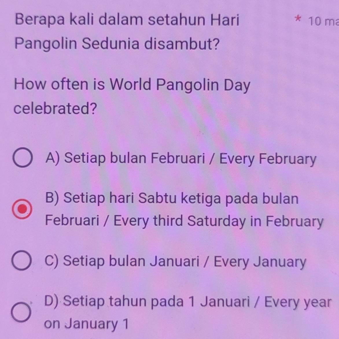 Berapa kali dalam setahun Hari 10 m
Pangolin Sedunia disambut?
How often is World Pangolin Day
celebrated?
A) Setiap bulan Februari / Every February
B) Setiap hari Sabtu ketiga pada bulan
Februari / Every third Saturday in February
C) Setiap bulan Januari / Every January
D) Setiap tahun pada 1 Januari / Every year
on January 1