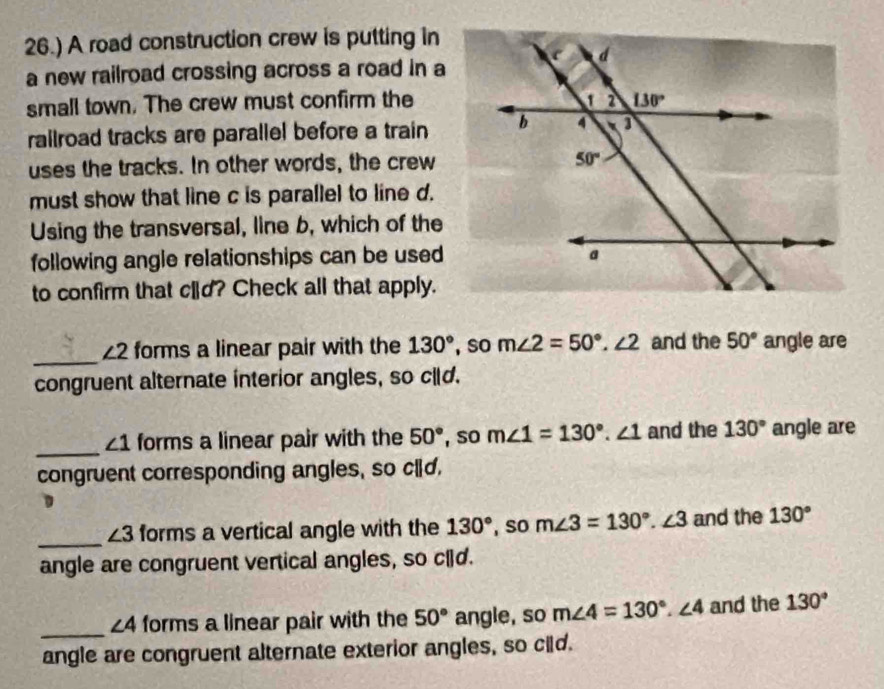 26.) A road construction crew is putting in
a new railroad crossing across a road in a
small town. The crew must confirm the
railroad tracks are parallel before a train
uses the tracks. In other words, the crew
must show that line c is parallel to line d.
Using the transversal, line b, which of the
following angle relationships can be used
to confirm that cld? Check all that apply.
_
∠ 2 forms a linear pair with the 130° , so m∠ 2=50°.∠ 2 and the 50° angle are
congruent alternate interior angles, so cld.
_
∠ 1 forms a linear pair with the 50° , so m∠ 1=130°.∠ 1 and the 130° angle are
congruent corresponding angles, so cld.
_
∠ 3 forms a vertical angle with the 130° , so m∠ 3=130°.∠ 3 and the 130°
angle are congruent vertical angles, so c[d.
_ ∠ 4 forms a linear pair with the 50° angle, so m∠ 4=130°.∠ 4 and the 130°
angle are congruent alternate exterior angles, so cild.