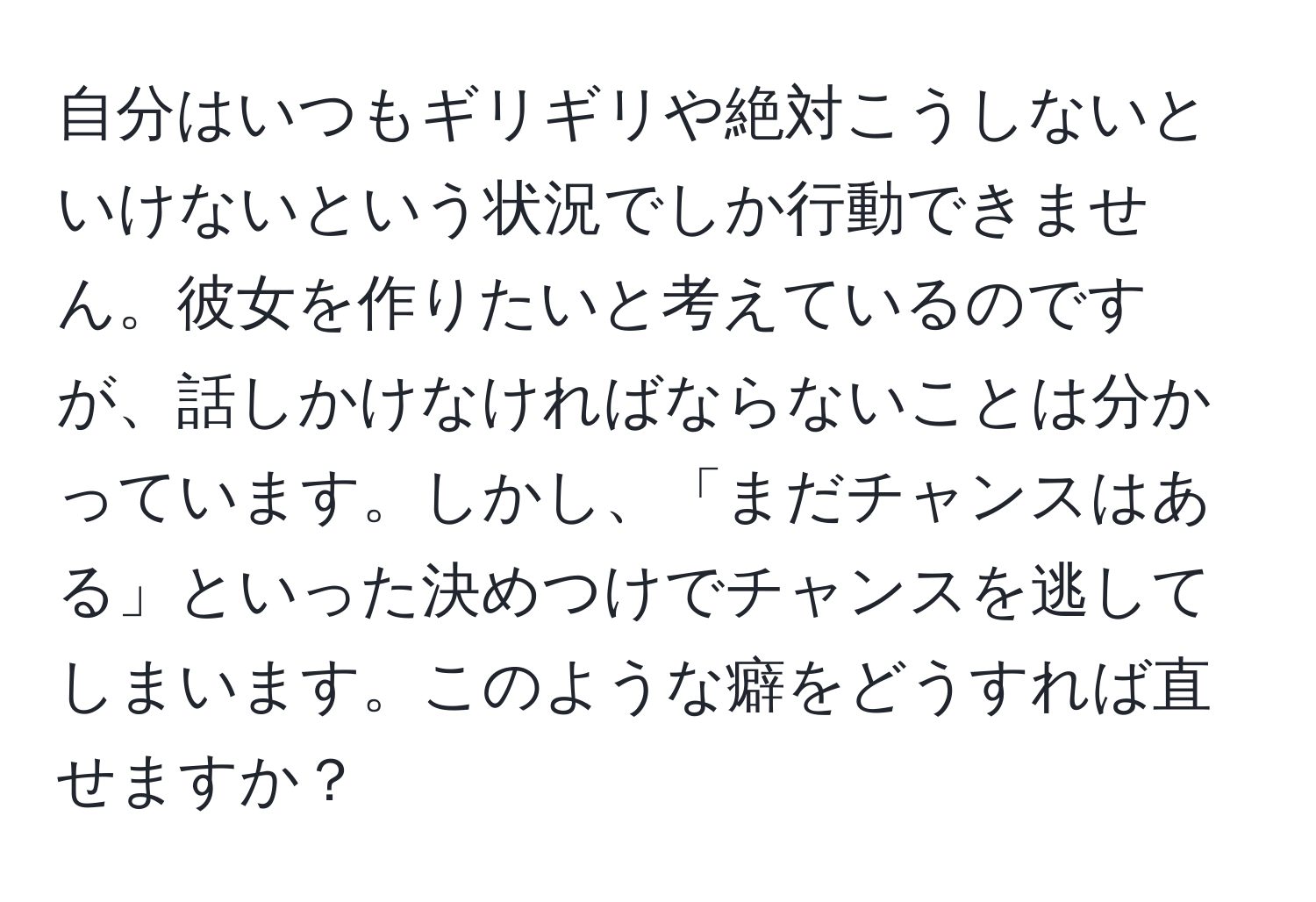 自分はいつもギリギリや絶対こうしないといけないという状況でしか行動できません。彼女を作りたいと考えているのですが、話しかけなければならないことは分かっています。しかし、「まだチャンスはある」といった決めつけでチャンスを逃してしまいます。このような癖をどうすれば直せますか？