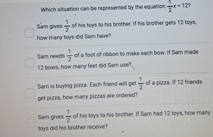 Which situation can be represented by the equation  1/2 x=12 7
Sam gives  1/2  of his toys to his brother. If his brother gets 12 toys,
how many toys did Sam have?
Sam needs  1/2  of a foot of ribbon to make each bow. If Sam made
12 bows, how many feet did Sam use?
Sam is buying pizza. Each friend will get  1/2  of a pizza. If 12 friends
get pizza, how many pizzas are ordered?
Sam gives  1/2  of his toys to his brother. If Sam had 12 toys, how many
toys did his brother receive?