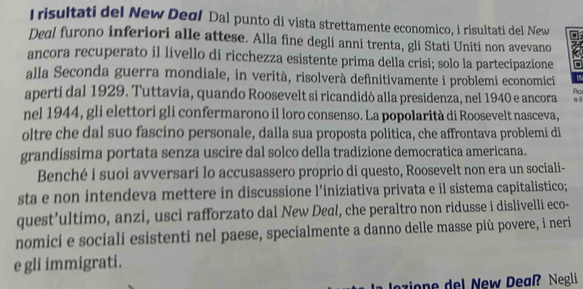 Irisultati del New Degl Dal punto di vista strettamente economico, i risultati del New 
Deal furono inferiori alle attese. Alla fine degli anni trenta, gli Stati Uniti non avevano 
ancora recuperato il livello di ricchezza esistente prima della crisi; solo la partecipazione 
alla Seconda guerra mondiale, in verità, risolverà definitivamente i problemi economici 
aperti dal 1929. Tuttavia, quando Roosevelt si ricandidò alla presidenza, nel 1940 e ancora Ro e il 
nel 1944, gli elettori gli confermarono il loro consenso. La popolarità di Roosevelt nasceva, 
oltre che dal suo fascino personale, dalla sua proposta politica, che affrontava problemi di 
grandissima portata senza uscire dal solco della tradizione democratica americana. 
Benché í suoi avversari lo accusassero proprio di questo, Roosevelt non era un sociali- 
sta e non intendeva mettere in discussione l’iniziativa privata e il sistema capitalistico; 
quest’ultimo, anzi, uscì rafforzato dal New Deal, che peraltro non ridusse i dislivelli eco- 
nomici e sociali esistenti nel paese, specialmente a danno delle masse più povere, i neri 
e gli immigrati. 
ozione del New Deaß? Negli