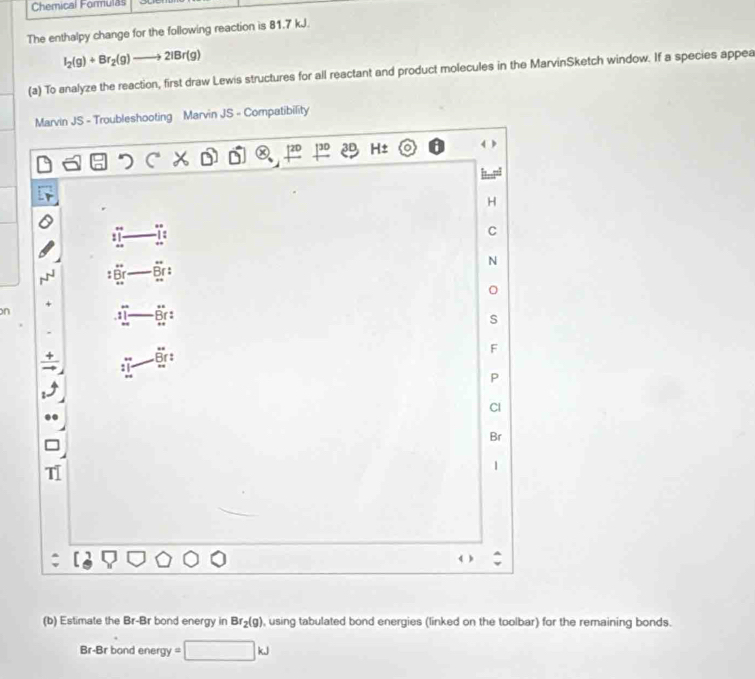 Chemical Formulas 
The enthalpy change for the following reaction is 81.7 kJ.
I_2(g)+Br_2(g)to 2IBr(g)
(a) To analyze the reaction, first draw Lewis structures for all reactant and product molecules in the MarvinSketch window. If a species appea 
Marvin JS - Troubleshooting Marvin JS - Compatibility
H±
H
: 
C
N
* Br
n
: B ! 
s
F
Br : 
P 
Cl
Br
1 
(b) Estimate the Br-Br bond energy in Br_2(g) , using tabulated bond energies (linked on the toolbar) for the remaining bonds.
Br-Br bond energy = ^