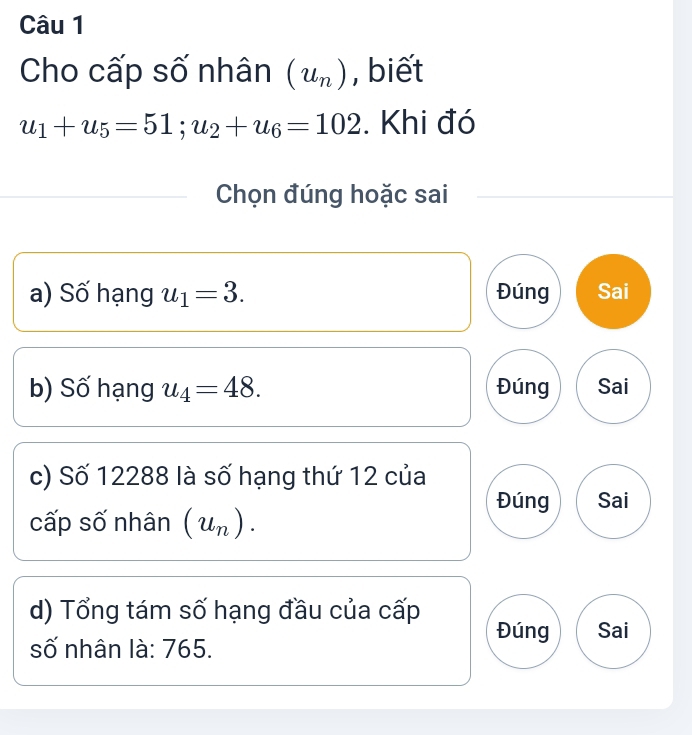 Cho cấp số nhân (u_n) , biết
u_1+u_5=51; u_2+u_6=102. Khi đó 
Chọn đúng hoặc sai 
a) Số hạng u_1=3. Đúng Sai 
b) Số hạng u_4=48. Đúng Sai 
c) Số 12288 là số hạng thứ 12 của 
Đúng Sai 
cấp số nhân (u_n). 
d) Tổng tám số hạng đầu của cấp 
Đúng Sai 
số nhân là: 765.