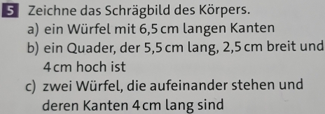 Zeichne das Schrägbild des Körpers. 
a) ein Würfel mit 6,5 cm langen Kanten 
b) ein Quader, der 5,5 cm lang, 2,5 cm breit und
4 cm hoch ist 
c) zwei Würfel, die aufeinander stehen und 
deren Kanten 4cm lang sind