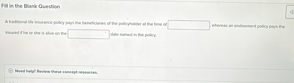 Fill in the Blank Question 
A traditional life insurance policy pays the beneficiaries of the policyholder at the time of □ , whereas an endowment policy pays the 
insured if he or she is alive on the □° date named in the policy. 
Need help? Review these concept resources.