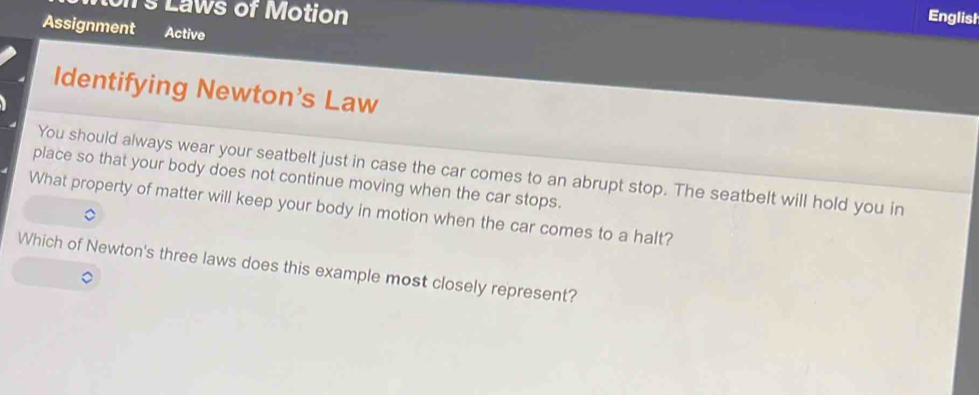 Laws of Motion 
Englist 
Assignment Active 
Identifying Newton's Law 
You should always wear your seatbelt just in case the car comes to an abrupt stop. The seatbelt will hold you in 
place so that your body does not continue moving when the car stops. 
What property of matter will keep your body in motion when the car comes to a halt? 
Which of Newton's three laws does this example most closely represent?