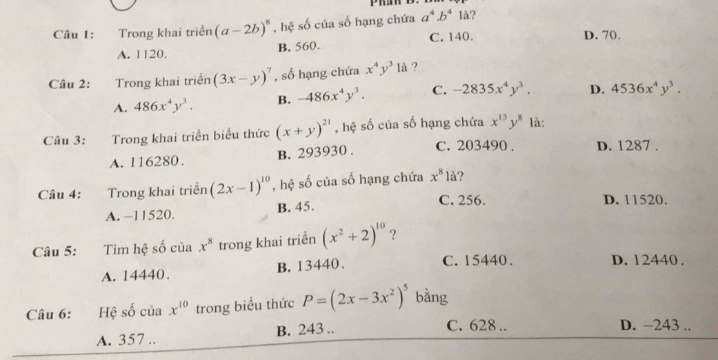 Trong khai triển (a-2b)^8 , hệ số của số hạng chứa a^4.b^4 là?
C. 140. D. 70.
A. 1120. B. 560.
Câu 2: Trong khai triển (3x-y)^7 , số hạng chứa x^4y^3 là ?
A. 486x^4y^3. B. -486x^4y^3. C. -2835x^4y^3. D. 4536x^4y^3. 
Câu 3: Trong khai triển biểu thức (x+y)^21 , hệ số của số hạng chứa x^(13)y^8 là:
A. 116280. B. 293930.
C. 203490. D. 1287.
Câu 4: Trong khai triển (2x-1)^10 , hệ số của số hạng chứa x^8 là?
C. 256. D. 11520.
A. −11520. B. 45.
Câu 5: Tìm hệ số của x^8 trong khai triển (x^2+2)^10 ?
A. 14440. B. 13440.
C. 15440. D. 12440.
Câu 6: :Hệ số của x^(10) trong biểu thức P=(2x-3x^2)^5 bằng
A. 357.. B. 243..
C. 628.. D. −243..