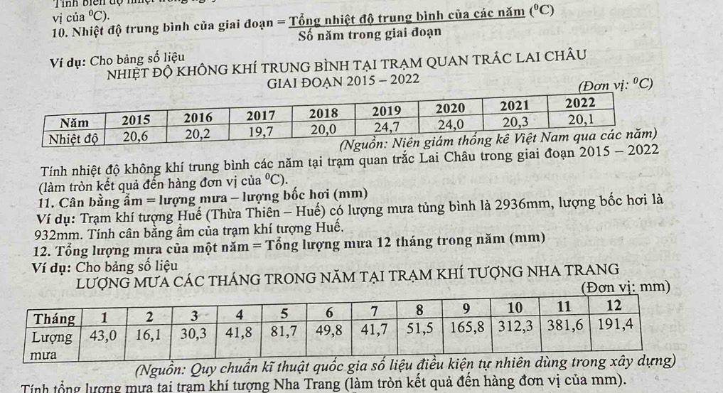 Tình biên độ mn 
vị của°C). 
10. Nhiệt độ trung bình của giai đoạn = Tổng nhiệt độ trung bình của các năm (^circ C)
Số năm trong giai đoạn 
Ví dụ: Cho bảng số liệu 
nhiệt độ khÔnG KhÍ trUNG bÌNH tẠI trẠM QUAN trÁC LAI ChÂU 
GIAI ĐOAN 2015 - 2022 
(Đơn vị: ºC) 
Tính nhiệt độ không khí trung bình các năm tại trạm quan trắc Lai Châu trong giai đoạn 201
(làm tròn kết quả đến hàng đơn vị của°C). 
1. Cân bằng ẩm = lượng mưa - lượng bốc hơi (mm) 
Ví dụ: Trạm khí tượng Huế (Thừa Thiên - Huế) có lượng mưa tủng bình là 2936mm, lượng bốc hơi là
932mm. Tính cân bằng ẩm của trạm khí tượng Huế. 
12. Tổng lượng mưa của một năm = Tổng lượng mưa 12 tháng trong năm (mm) 
Ví dụ: Cho bảng số liệu 
LƯợNG MƯA CÁC THÁNG TRONG NăM TẠI TRẠM KHÍ tƯợNG NHA TRANG 
(Đơn vị: mm) 
(Nguồn: Quy chuẩn kĩ thuật quốc gia số liệu 
Tính tổng lượng mựa tai trạm khí tượng Nha Trang (làm tròn kết quả đến hàng đơn vị của mm).