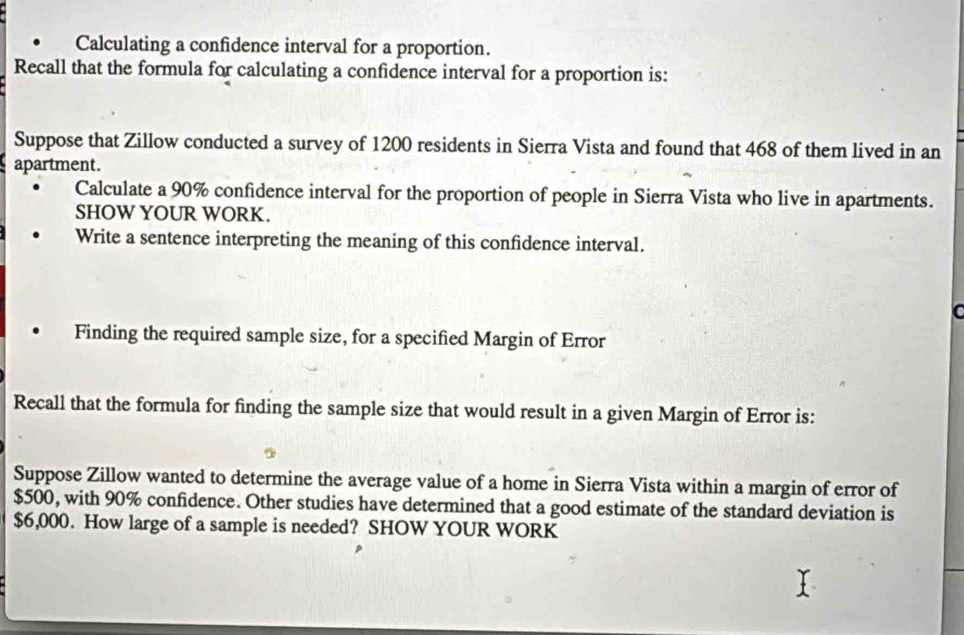 Calculating a confidence interval for a proportion. 
Recall that the formula for calculating a confidence interval for a proportion is: 
Suppose that Zillow conducted a survey of 1200 residents in Sierra Vista and found that 468 of them lived in an 
apartment. 
Calculate a 90% confidence interval for the proportion of people in Sierra Vista who live in apartments. 
SHOW YOUR WORK. 
Write a sentence interpreting the meaning of this confidence interval. 
Finding the required sample size, for a specified Margin of Error 
Recall that the formula for finding the sample size that would result in a given Margin of Error is: 
Suppose Zillow wanted to determine the average value of a home in Sierra Vista within a margin of error of
$500, with 90% confidence. Other studies have determined that a good estimate of the standard deviation is
$6,000. How large of a sample is needed? SHOW YOUR WORK