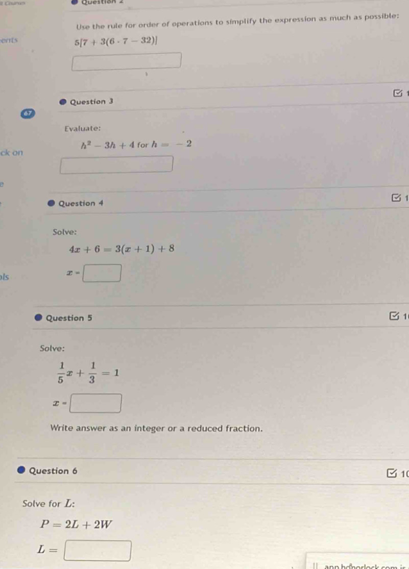 Question 
Use the rule for order of operations to simplify the expression as much as possible: 
ents
5[7+3(6· 7-32)]
Question 3 
67 
Evaluate:
h^2-3h+4 for h=-2
ck on 
Question 4 1 
Solve:
4x+6=3(x+1)+8
ls
x=□
Question 5 
1 
Solve:
 1/5 x+ 1/3 =1
x= ,.. 
Write answer as an integer or a reduced fraction. 
Question 6 1 
Solve for L :
P=2L+2W
L=□