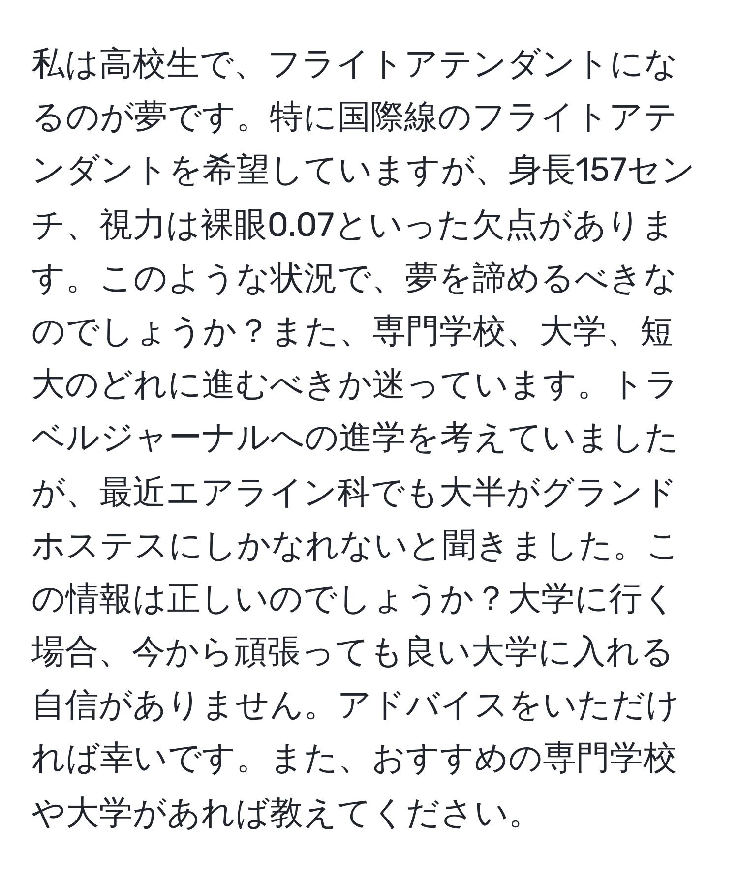 私は高校生で、フライトアテンダントになるのが夢です。特に国際線のフライトアテンダントを希望していますが、身長157センチ、視力は裸眼0.07といった欠点があります。このような状況で、夢を諦めるべきなのでしょうか？また、専門学校、大学、短大のどれに進むべきか迷っています。トラベルジャーナルへの進学を考えていましたが、最近エアライン科でも大半がグランドホステスにしかなれないと聞きました。この情報は正しいのでしょうか？大学に行く場合、今から頑張っても良い大学に入れる自信がありません。アドバイスをいただければ幸いです。また、おすすめの専門学校や大学があれば教えてください。