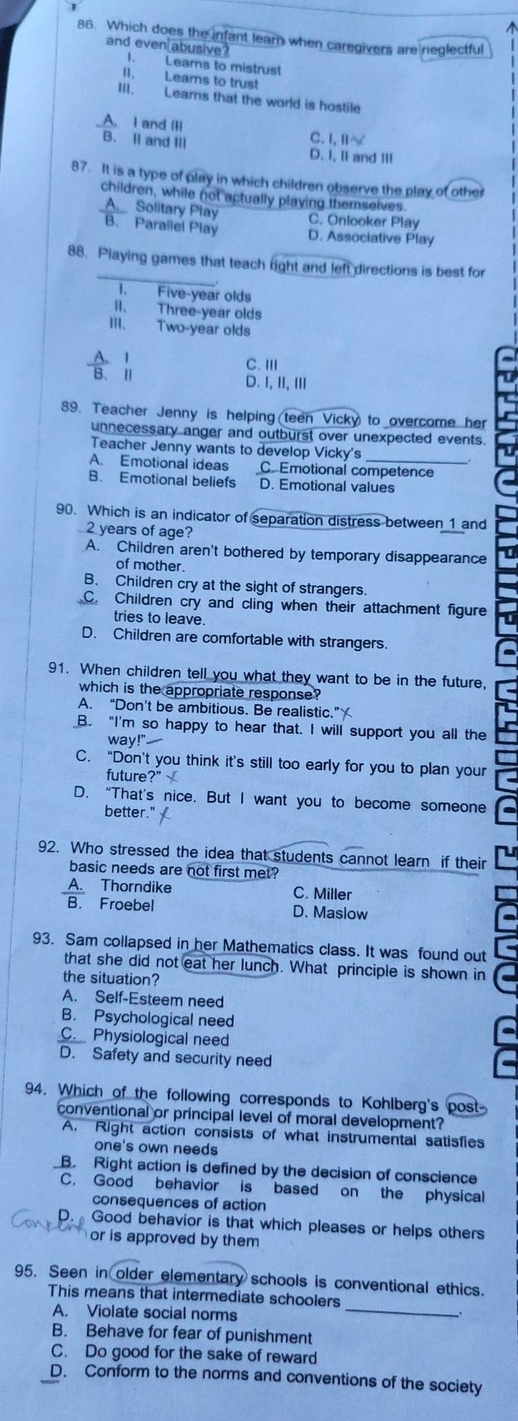 Which does the infant lear when caregivers are neglectful
and even abusive ?
I. Learns to mistrust
II. Lears to trust
III. Learns that the world is hostile
_A. I and III
C. 1.11*
B. Il and III D. I, I and II
87. It is a type of play in which children observe the play of other
children, while not actually playing themselves.
_A. Solitary Play C. Onlooker Play
B. Parallel Play D. Associative Play
_
88. Playing games that teach right and left directions is best for
1. Five-year olds
II. Three-year olds
III. Two-year olds
1 C. ⅢII
B. Ⅱ
D. 1,11,111
89. Teacher Jenny is helping (teen Vicky) to overcome her
unnecessary anger and outburst over unexpected events.
Teacher Jenny wants to develop Vicky's
A. Emotional ideas C.Emotional competence
B. Emotional beliefs D. Emotional values
90. Which is an indicator of separation distress between 1 and
2 years of age?
A. Children aren't bothered by temporary disappearance
of mother.
B. Children cry at the sight of strangers.
C. Children cry and cling when their attachment figure
tries to leave.
D. Children are comfortable with strangers.
91. When children tell you what they want to be in the future,
which is the appropriate response?
A. “Don’t be ambitious. Be realistic.”
B. “I'm so happy to hear that. I will support you all the
way!"
C. “Don’t you think it’s still too early for you to plan your
future ?''X
D. “That’s nice. But I want you to become someone
better.'
92. Who stressed the idea that students cannot learn if their
basic needs are not first met?
A. Thorndike C. Miller
B. Froebel D. Maslow
93. Sam collapsed in her Mathematics class. It was found out
that she did not eat her lunch. What principle is shown in
the situation?
A. Self-Esteem need
B. Psychological need
C. Physiological need
D. Safety and security need
94. Which of the following corresponds to Kohlberg's post
conventional or principal level of moral development?
A. Right action consists of what instrumental satisfies
one's own needs
B. Right action is defined by the decision of conscience
C. Good behavior is based on the physical
consequences of action
Good behavior is that which pleases or helps others
or is approved by them 
95. Seen in older elementary schools is conventional ethics.
_
This means that intermediate schoolers
A. Violate social norms
B. Behave for fear of punishment
C. Do good for the sake of reward
D. Conform to the norms and conventions of the society