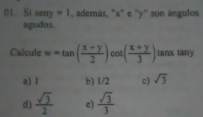 Si sen y=1 , además, "x" e : '' y '' son ángulos
agudos.
Calcule w=tan ( (x+y)/2 )cot ( (x+y)/3 ) tanx tany
a) l b) 1/2 c) sqrt(3)
d)  sqrt(3)/2   sqrt(3)/3 
e)