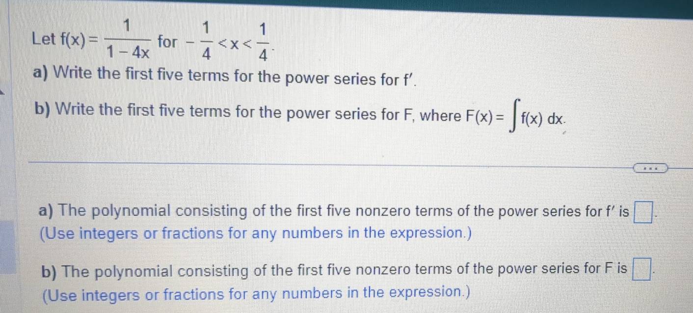 Let f(x)= 1/1-4x  for - 1/4  . 
a) Write the first five terms for the power series for f’. 
b) Write the first five terms for the power series for F, where F(x)=∈t f(x)dx. 
a) The polynomial consisting of the first five nonzero terms of the power series for f’ is □. 
(Use integers or fractions for any numbers in the expression.) 
b) The polynomial consisting of the first five nonzero terms of the power series for F is □. 
(Use integers or fractions for any numbers in the expression.)