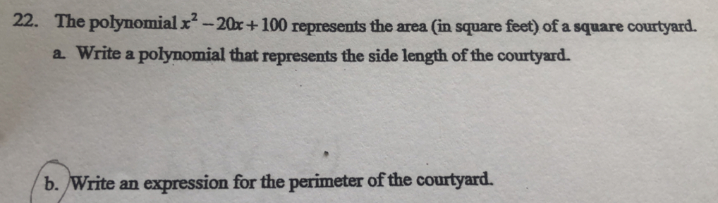 The polynomial x^2-20x+100 represents the area (in square feet) of a square courtyard. 
a. Write a polynomial that represents the side length of the courtyard. 
b. /Write an expression for the perimeter of the courtyard.