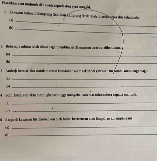 Pisahkan'ayat majmuk di bawah kepada dua ayat tunggal. 
1 Kawasan hutan di Kampung Gabi dan Kampung Jarak telah diteroka aejak dua tahun lalu. 
(a)_ 
(b)_ 
_ 
2 Beberapa aduan telah dibuat agar pembinaan di kawasan tersebut dihentikan. 
(a)_ 
(b)_ 
_ 
3 Amiraḥ bersíar-siar untuk merasai keindahan alam sekitar di kawasan itu sambil mendengar lagu. 
(a)_ 
(b)_ 
4 Suhu bumi semakin meningkat sehingga menyebabkan rasa tidak selesa kepada manusia. 
(a) 
_ 
(b) 
_ 
5 Banjir di kawasan itu disebabkan oleh hujan berterusan atau limpahan air empangan? 
(a) 
_ 
(b) 
_