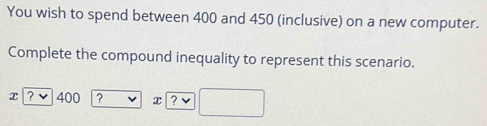 You wish to spend between 400 and 450 (inclusive) on a new computer. 
Complete the compound inequality to represent this scenario.
x ? ` 400 ? x ?