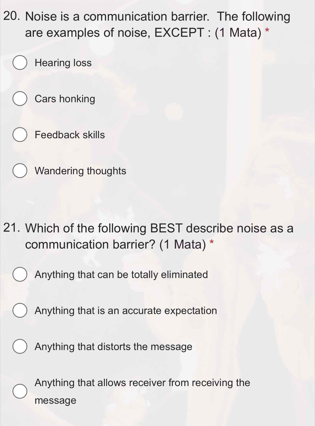 Noise is a communication barrier. The following
are examples of noise, EXCEPT : (1 Mata) *
Hearing loss
Cars honking
Feedback skills
Wandering thoughts
21. Which of the following BEST describe noise as a
communication barrier? (1 Mata) *
Anything that can be totally eliminated
Anything that is an accurate expectation
Anything that distorts the message
Anything that allows receiver from receiving the
message