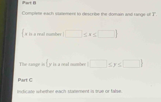 Complete each statement to describe the domain and range of T. 
 x is a real number |□ ≤ x≤ □ 
The range is y is a real numbe°  □ ≤ y≤ □ 
Part C 
Indicate whether each statement is true or false.