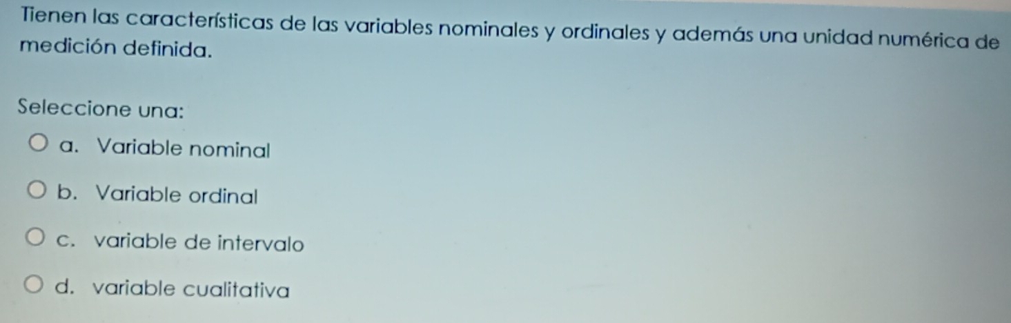 Tienen las características de las variables nominales y ordinales y además una unidad numérica de
medición definida.
Seleccione una:
a. Variable nominal
b. Variable ordinal
c. variable de intervalo
d. variable cualitativa