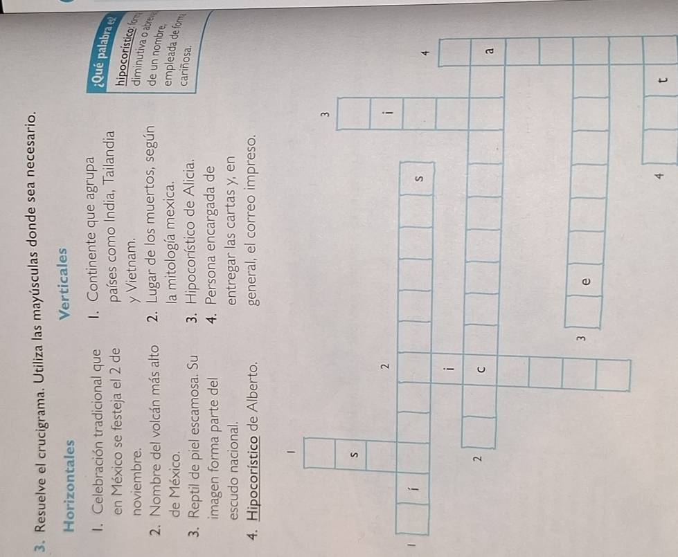 Resuelve el crucigrama. Utiliza las mayúsculas donde sea necesario. 
Horizontales Verticales 
1. Celebración tradicional que 1. Continente que agrupa 
¿Qué palabra e 
en México se festeja el 2 de países como India, Tailandia 
noviembre. y Vietnam. 
hipocorístico: fom diminutiva o abrer 
2. Nombre del volcán más alto 2. Lugar de los muertos, según de un nombre, 
de México. la mitología mexica. empleada de fomma 
3. Reptil de piel escamosa. Su 3. Hipocorístico de Alicia. 
cariñosa. 
imagen forma parte del 4. Persona encargada de 
escudo nacional. entregar las cartas y, en 
4. Hipocorístico de Alberto. general, el correo impreso. 
4 
t