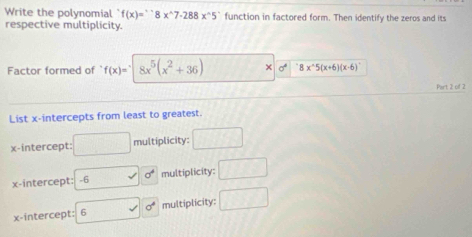 Write the polynomial f(x)=^circ 8x^(wedge)7.288x^(wedge)5 ` function in factored form. Then identify the zeros and its
respective multiplicity.
Factor formed of f(x)= 8x^5(x^2+36) × sigma^(4^-8* ^wedge)5(x+6)(x-6)
Part 2 of 2
List x-intercepts from least to greatest.
x-intercept: □ multiplicity: □
x-intercept: -6 sigma^4 multiplicity: □
x-intercept: 6 □  sqrt() sigma^4 multiplicity: □