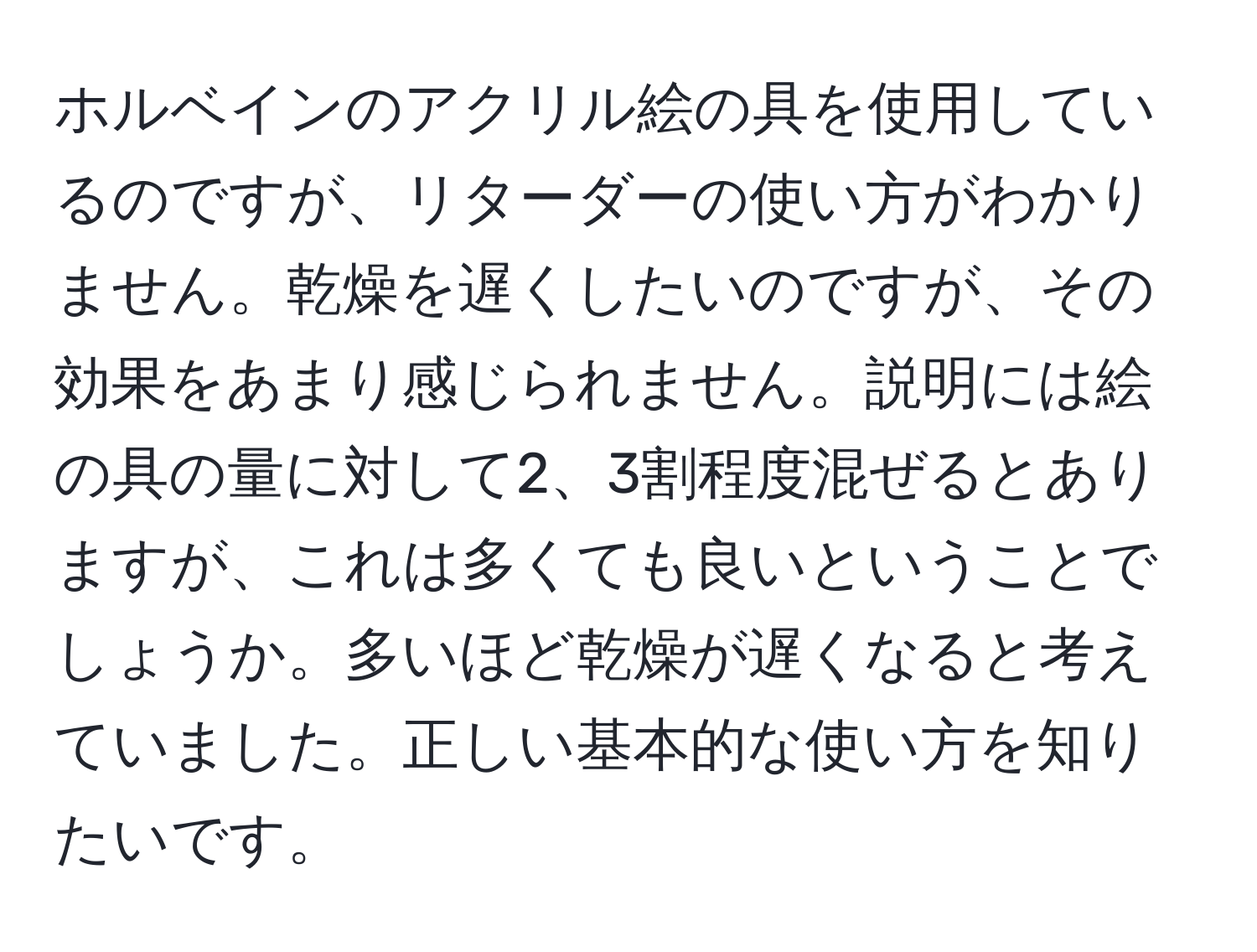 ホルベインのアクリル絵の具を使用しているのですが、リターダーの使い方がわかりません。乾燥を遅くしたいのですが、その効果をあまり感じられません。説明には絵の具の量に対して2、3割程度混ぜるとありますが、これは多くても良いということでしょうか。多いほど乾燥が遅くなると考えていました。正しい基本的な使い方を知りたいです。