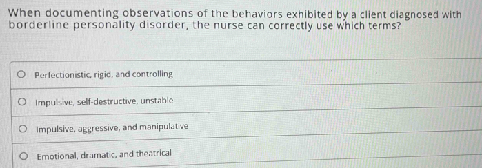 When documenting observations of the behaviors exhibited by a client diagnosed with
borderline personality disorder, the nurse can correctly use which terms?
Perfectionistic, rigid, and controlling
Impulsive, self-destructive, unstable
Impulsive, aggressive, and manipulative
Emotional, dramatic, and theatrical