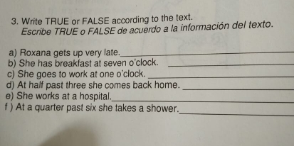 Write TRUE or FALSE according to the text. 
Escribe TRUE o FALSE de acuerdo a la información del texto. 
a) Roxana gets up very late_ 
b) She has breakfast at seven o'clock._ 
c) She goes to work at one o'clock._ 
d) At half past three she comes back home._ 
e) She works at a hospital._ 
_ 
f ) At a quarter past six she takes a shower.