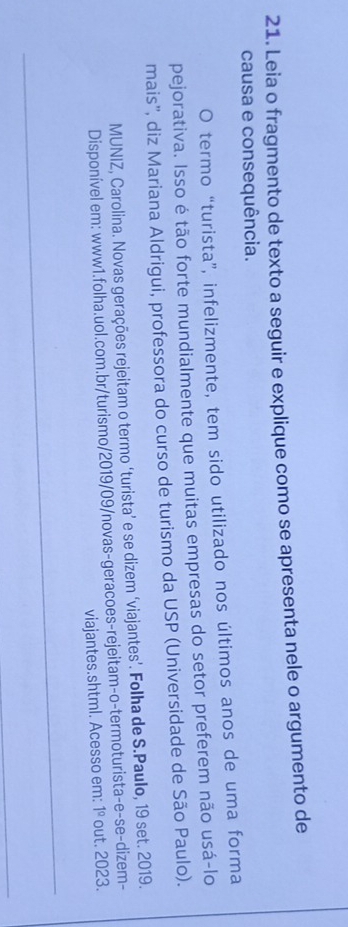 Leia o fragmento de texto a seguir e explique como se apresenta nele o argumento de 
causa e consequência. 
O termo “turista”, infelizmente, tem sido utilizado nos últimos anos de uma forma 
pejorativa. Isso é tão forte mundialmente que muitas empresas do setor preferem não usá-lo 
mais'', diz Mariana Aldrigui, professora do curso de turismo da USP (Universidade de São Paulo). 
MUNIZ, Carolina. Novas gerações rejeitam o termo ‘turista’ e se dizem ‘viajantes’. Folha de S.Paulo, 19 set. 2019. 
Disponível em: www1.folha.uol.com.br/turismo/2019/09/novas-geracoes-rejeitam-o-termoturista-e-se-dizem- 
viajantes.shtml. Acesso em: 1º out. 2023.