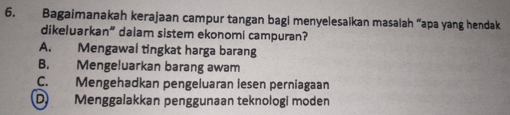 Bagaimanakah kerajaan campur tangan bagi menyelesaikan masalah “apa yang hendak
dikeluarkan” dalam sistem ekonomi campuran?
A. Mengawal tingkat harga barang
B. Mengeluarkan barang awam
C. Mengehadkan pengeluaran lesen perniagaan
D) Menggalakkan penggunaan teknologi moden