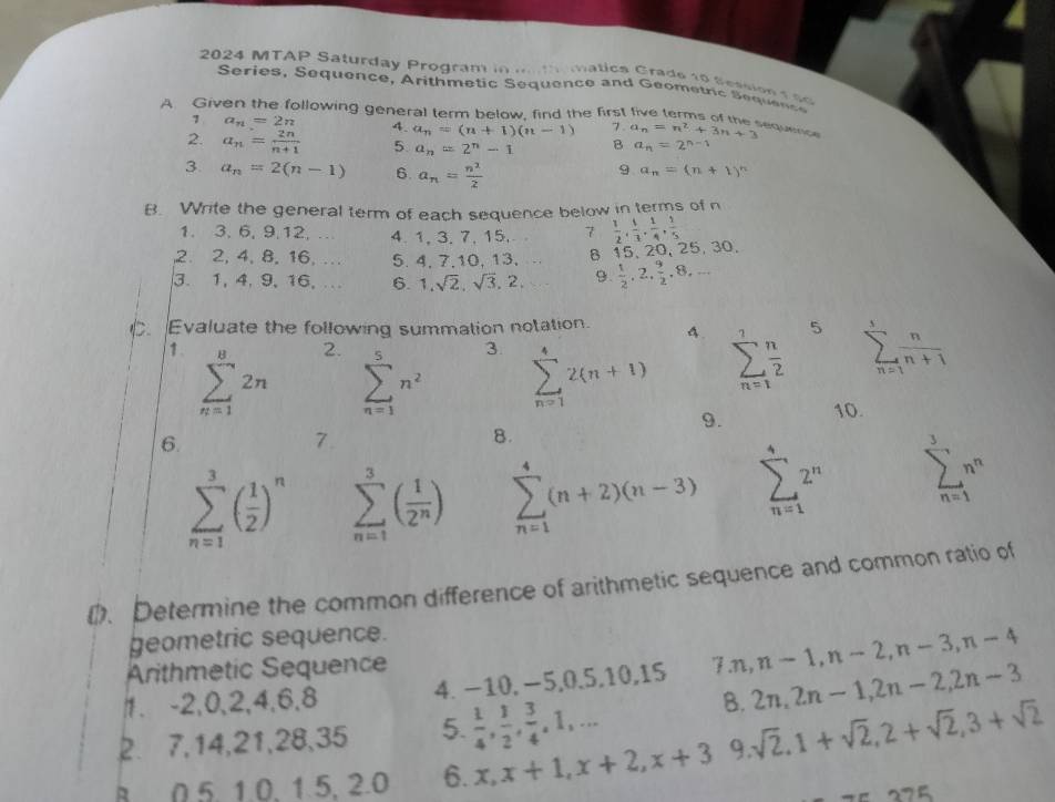 2024 MTAP Saturday Program in m tmatics Crade 1o Sessio n  s e 
Series, Sequence, Arithmetic Sequence and Geometric S equenc
A Giv ollowing general term below, find the first five terms of the sequnc a_n=n^2+3n+3
1 a_n=2n 4. a_n=(n+1)(n-1) 7.
2. a_n= 2n/n+1  5 a_n=2^n-1 B a_n=2^(n-1)
3. a_n=2(n-1) 6. a_n= n^2/2 
9 a_n=(n+1)^n
B. Write the general term of each sequence below in terms of n
1. 3,6, 9.12,… 4. 1, 3. 7, 15. 7  1/2 , 1/3 , 1/4 , 1/5 
2. 2, 4, 8, 16, .. 5. 4, 7,10, 13, 8 15,20, 25 ,30.
3.1, 4,9,16,. 6. 1,sqrt(2),sqrt(3),2. 9  1/2 ,2, 9/2 ,8,...
. Evaluate the following summation notation. 4. 5 sumlimits _(n=1)^5 n/n+1 
1 sumlimits _(n=1)^82n 2. sumlimits _(n=1)^5n^2 3 sumlimits _(n=1)^42(n+1) sumlimits _(n=1)^7 n/2 
9. 10.
6.
7.
8.
sumlimits _(n=1)^3( 1/2 )^n sumlimits _(n=1)^3( 1/2^n ) sumlimits _(n=1)^4(n+2)(n-3) sumlimits _(n=1)^42^n sumlimits _(n=1)^3n^n
(. Determine the common difference of arithmetic sequence and common ratio of
geometric sequence.
Arithmetic Sequence
1. -2,0,2,4,6,8 4. −10, −5,0,5,10,15 7 n,n-1,n-2,n-3,n-4
B. 2n,2n-1,2n-2,2n-3
2. 7,14,21,28,35 5.  1/4 , 1/2 , 3/4 ,1,·s
B 0.5. 1.0. 1.5. 2.0 6. x,x+1,x+2,x+3 9. sqrt(2),1+sqrt(2),2+sqrt(2),3+sqrt(2)