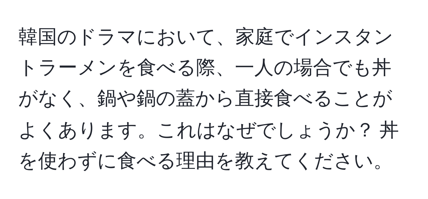 韓国のドラマにおいて、家庭でインスタントラーメンを食べる際、一人の場合でも丼がなく、鍋や鍋の蓋から直接食べることがよくあります。これはなぜでしょうか？ 丼を使わずに食べる理由を教えてください。
