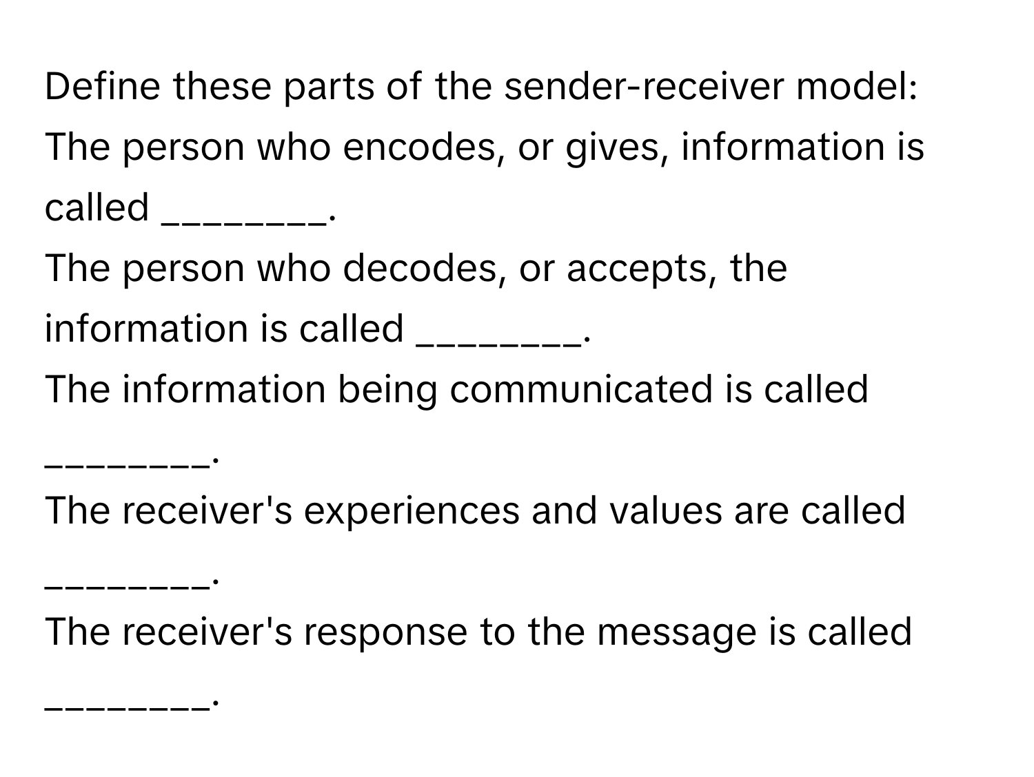 Define these parts of the sender-receiver model: 
The person who encodes, or gives, information is called ________. 
The person who decodes, or accepts, the information is called ________. 
The information being communicated is called ________. 
The receiver's experiences and values are called ________. 
The receiver's response to the message is called ________.