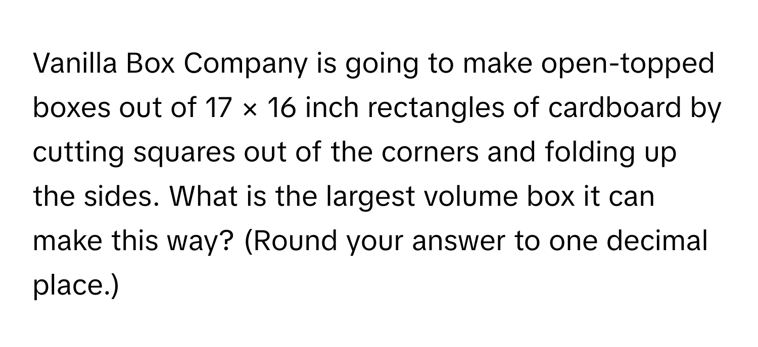 Vanilla Box Company is going to make open-topped boxes out of 17 × 16 inch rectangles of cardboard by cutting squares out of the corners and folding up the sides. What is the largest volume box it can make this way? (Round your answer to one decimal place.)