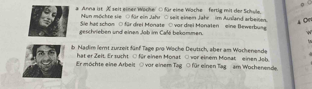 a Anna ist X seit einer Woche ○ für eine Woche fertig mit der Schule. 
Nun möchte sie O für ein Jahr seit einem Jahr im Ausland arbeiten. 4 Or 
Sie hat schon ○ für drei Monate ○ vor drei Monaten eine Bewerbung 
geschrieben und einen Job im Café bekommen. 

is 
b Nadim lernt zurzeit fünf Tage pro Woche Deutsch, aber am Wochenende 
hat er Zeit. Er sucht O für einen Monat ○ vor einem Monat einen Job. 
Er möchte eine Arbeit ○ vor einem Tag ○ für einen Tag am Wochenende.